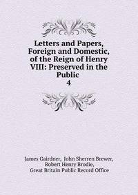 Letters and Papers, Foreign and Domestic, of the Reign of Henry VIII: Preserved in the Public .. 4