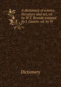 A dictionary of science, literature and art, ed. by W.T. Brande assisted by J. Cauvin. ed. by W .