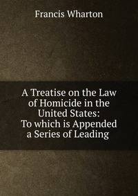 A Treatise on the Law of Homicide in the United States: To which is Appended a Series of Leading .
