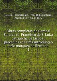Obras completas do Cardeal Saraiva (d. Francisco de S. Luiz) patriarcha de Lisboa : precedidas de uma introduco pelo marquez de Rezende. 1