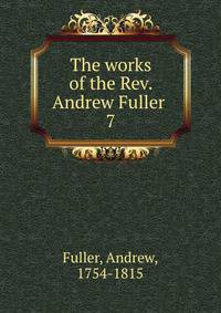 The works of the Rev. Andrew Fuller . 7