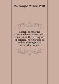 Radical-mechanics of animal locomotion : with remarks on the setting-up of soldiers, horse and foot, and on the supplying of cavalry horses