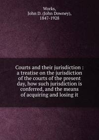 Courts and their jurisdiction : a treatise on the jurisdiction of the courts of the present day, how such jurisdiction is conferred, and the means of acquiring and losing it