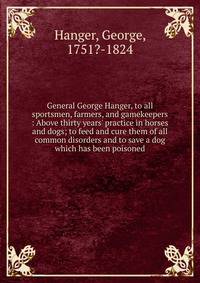General George Hanger, to all sportsmen, farmers, and gamekeepers : Above thirty years' practice in horses and dogs; to feed and cure them of all common disorders and to save a dog which has been poisoned