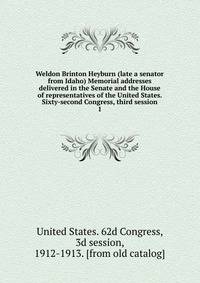 Weldon Brinton Heyburn (late a senator from Idaho) Memorial addresses delivered in the Senate and the House of representatives of the United States. Sixty-second Congress, third session. 1