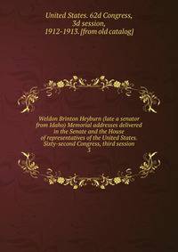 Weldon Brinton Heyburn (late a senator from Idaho) Memorial addresses delivered in the Senate and the House of representatives of the United States. Sixty-second Congress, third session. 3