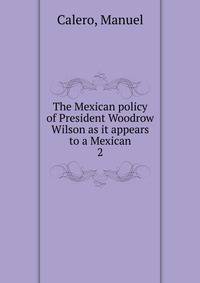 The Mexican policy of President Woodrow Wilson as it appears to a Mexican. 2