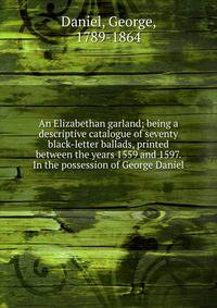 An Elizabethan garland; being a descriptive catalogue of seventy black-letter ballads, printed between the years 1559 and 1597. In the possession of George Daniel
