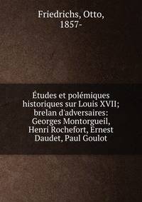 ?tudes et pol?miques historiques sur Louis XVII; brelan d'adversaires: Georges Montorgueil, Henri Rochefort, Ernest Daudet, Paul Goulot