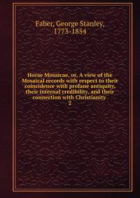 Horae Mosaicae, or, A view of the Mosaical records with respect to their coincidence with profane antiquity, their internal credibility, and their connection with Christianity . 2