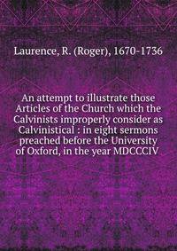 An attempt to illustrate those Articles of the Church which the Calvinists improperly consider as Calvinistical : in eight sermons preached before the University of Oxford, in the year MDCCCIV