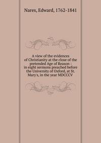 A view of the evidences of Christianity at the close of the pretended Age of Reason : in eight sermons preached before the University of Oxford, at St. Mary's, in the year MDCCCV