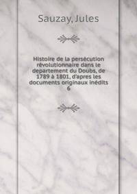 Histoire de la pers?cution r?volutionnaire dans le departement du Doubs, de 1789 ? 1801, d'apres les documents originaux in?dits
