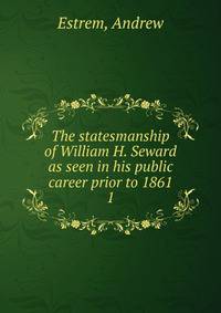 The statesmanship of William H. Seward as seen in his public career prior to 1861. 1