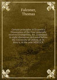 Certain principles in Evanson's Dissonance of the Four generally received Evangelists, &amp;c. examined : in eight discourses delivered before the University of Oxford, at St. Mary's, in the year MDCCCX