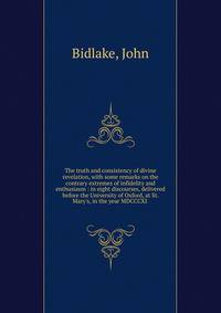 The truth and consistency of divine revelation, with some remarks on the contrary extremes of infidelity and enthusiasm : in eight discourses, delivered before the University of Oxford, at St. Mary's, in the year MDCCCXI