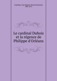 Le cardinal Dubois et la r?gence de Philippe d'Orl?ans