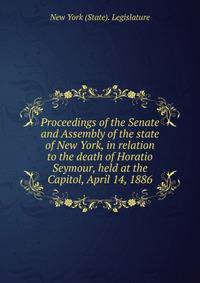 Proceedings of the Senate and Assembly of the state of New York, in relation to the death of Horatio Seymour, held at the Capitol, April 14, 1886