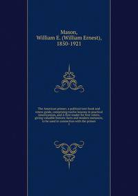 The American primer; a political text-book and voters guide, comprising twelve lessons in practical Americanism, and A first reader for first voters, giving valuable historic facts and modern instances, to be used in connection with the primer. 1