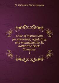 Code of instructions for governing, regulating, and managing the St. Katharine Dock-Company . 1