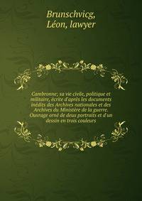 Cambronne; sa vie civile, politique et militaire, ?crite d'apr?s les documents in?dits des Archives nationales et des Archives du Minist?re de la guerre. Ouvrage orn? de deux portraits et d'un dessin en trois couleurs
