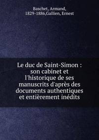Le duc de Saint-Simon : son cabinet et l'historique de ses manuscrits d'apr?s des documents authentiques et enti?rement in?dits