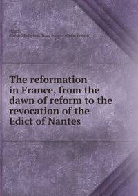The reformation in France, from the dawn of reform to the revocation of the Edict of Nantes