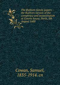 The Ruthven family papers : the Ruthven version of the conspiracy and assassination at Gowrie house, Perth, 5th August 1600