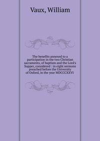 The benefits annexed to a participation in the two Christian sacraments, of baptism and the Lord's Supper, considered : in eight sermons preached before the University of Oxford, in the year MDCCCXXVI