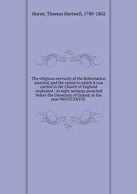 The religious necessity of the Reformation asserted, and the extent to which it was carried in the Church of England vindicated : in eight sermons preached before the University of Oxford, in the year MDCCCXXVIII