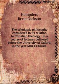 The scholastic philosophy considered in its relation to Christian theology : in a course of lectures delivered before the University of Oxford, in the year MDCCCXXXII