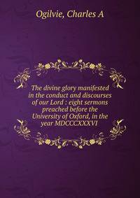 The divine glory manifested in the conduct and discourses of our Lord : eight sermons preached before the University of Oxford, in the year MDCCCXXXVI