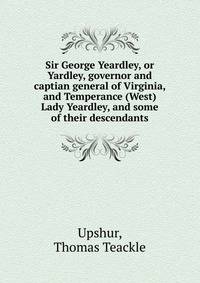 Sir George Yeardley, or Yardley, governor and captian general of Virginia, and Temperance (West) Lady Yeardley, and some of their descendants
