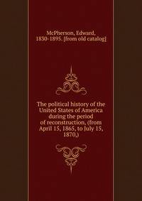 The political history of the United States of America during the period of reconstruction, (from April 15, 1865, to July 15, 1870,)