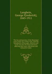 The law and practice of the Municipal court of the city of New York, with the boundaries of boroughs, districts and wards and also the latest decisions affecting this court, with forms and exhaustive index