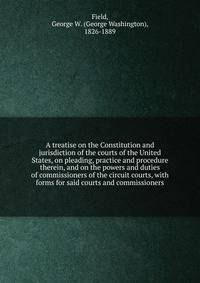 A treatise on the Constitution and jurisdiction of the courts of the United States, on pleading, practice and procedure therein, and on the powers and duties of commissioners of the circuit courts, with forms for said courts and commissioners