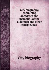 City biography, containing ancedotes and memoirs . of the aldermen and other conspicuous .