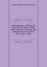 Autobiography of William H. Seward, from 1801 to 1834. With a memoir of his life, and selections from his letters from 1831 to 1846. 1