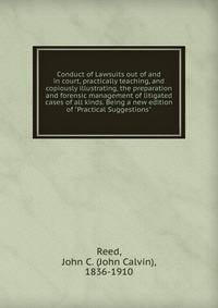 Conduct of Lawsuits out of and in court, practically teaching, and copiously illustrating, the preparation and forensic management of litigated cases of all kinds. Being a new edition of "Practical Suggestions"