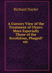 A Cursory View of the Treatment of Ulcers: More Especially Those of the Scrofulous, Phaged?nic .