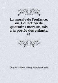 La morale de l'enfance: ou, Collection de quatrains moraux, mis a la port?e des enfants, et .