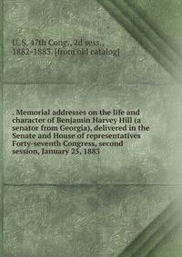 . Memorial addresses on the life and character of Benjamin Harvey Hill (a senator from Georgia), delivered in the Senate and House of representatives Forty-seventh Congress, second session, January 25, 1883