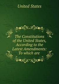 The Constitutions of the United States, According to the Latest Amendments: To which are .