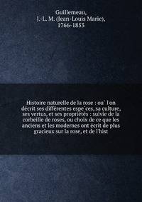 Histoire naturelle de la rose : ou? l'on de?crit ses diffe?rentes espe?ces, sa culture, ses vertus, et ses proprie?te?s : suivie de la corbeille de roses, ou choix de ce que les anciens et les modernes ont e?crit de plus gracieux sur la rose, et de l