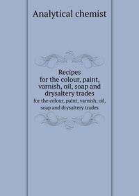 Recipes. for the colour, paint, varnish, oil, soap and drysaltery trades