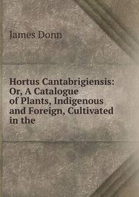 Hortus Cantabrigiensis: Or, A Catalogue of Plants, Indigenous and Foreign, Cultivated in the .