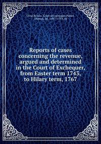 Reports of cases concerning the revenue, argued and determined in the Court of Exchequer, from Easter term 1743, to Hilary term, 1767