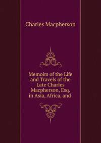 Memoirs of the Life and Travels of the Late Charles Macpherson, Esq. in Asia, Africa, and .