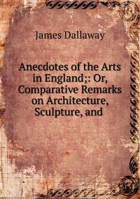 Anecdotes of the Arts in England;: Or, Comparative Remarks on Architecture, Sculpture, and .