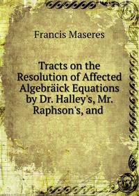 Tracts on the Resolution of Affected Algebr?ick Equations by Dr. Halley's, Mr. Raphson's, and .